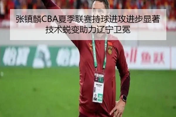 张镇麟CBA夏季联赛持球进攻进步显著 技术蜕变助力辽宁卫冕